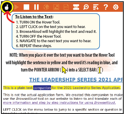 To Listen to the Text:
1. TURN ON the Hover Tool.
2. LEFT CLICK on the text you want to hear.
3. BrowseAloud will highlight the text and read it.
4. TURN OFF the Hover Tool.
5. NAVIGATE to the next text you want to hear.
6. REPEAT these steps.

NOTE: When you place it over the text you want to hear the Hover Tool
will highlight the sentence in yellow and the word it’s reading in blue,
and turn the POINTER ARROW into a SELECT BAR.  